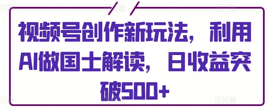 视频号创作新玩法，利用AI做国士解读，日收益突破500+【揭秘】-小柒笔记