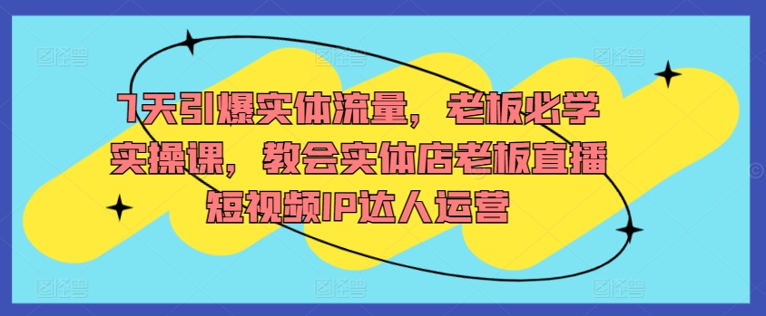 7天引爆实体流量，老板必学实操课，教会实体店老板直播短视频IP达人运营-小柒笔记