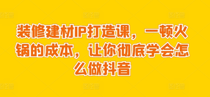 装修建材IP打造课，一顿火锅的成本，让你彻底学会怎么做抖音-小柒笔记