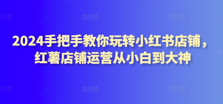 2024手把手教你玩转小红书店铺，红薯店铺运营从小白到大神-小柒笔记