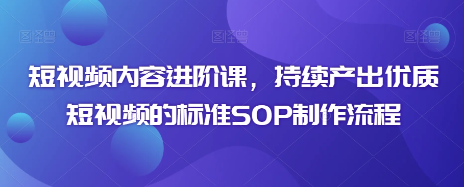 短视频内容进阶课，持续产出优质短视频的标准SOP制作流程-小柒笔记