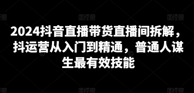 2024抖音直播带货直播间拆解，抖运营从入门到精通，普通人谋生最有效技能-小柒笔记