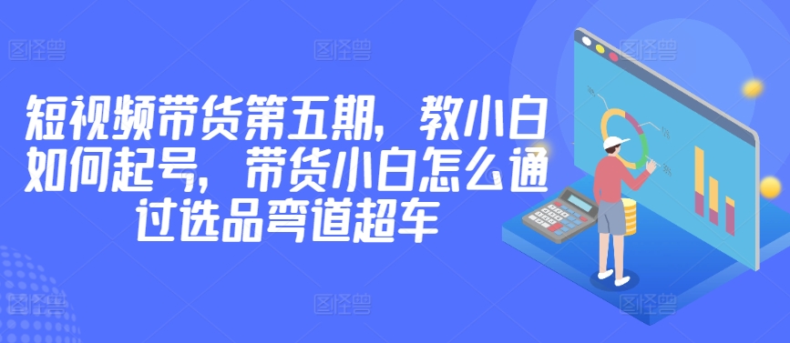 价值2980短视频带货第五期，教小白如何起号，带货小白怎么通过选品弯道超车-小柒笔记