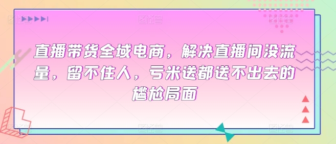 直播带货全域电商，解决直播间没流量，留不住人，亏米送都送不出去的尴尬局面-小柒笔记