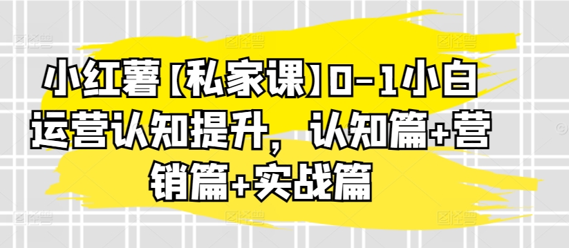 小红薯【私家课】0-1小白运营认知提升，认知篇+营销篇+实战篇-小柒笔记