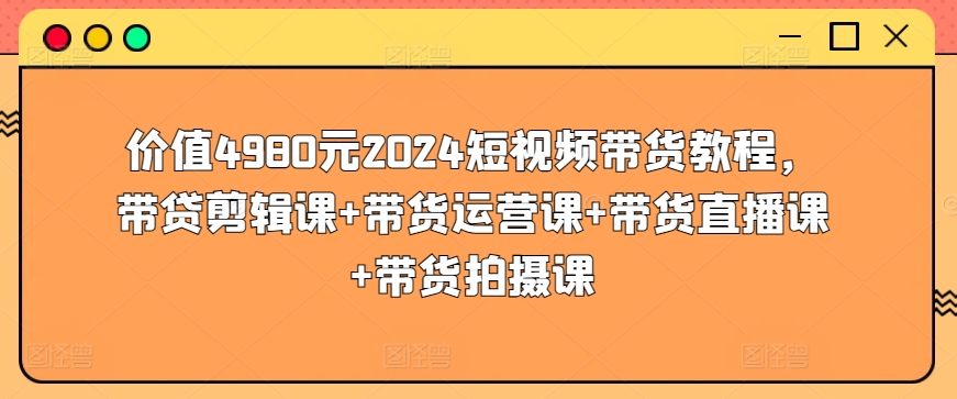 价值4980元2024短视频带货教程，带贷剪辑课+带货运营课+带货直播课+带货拍摄课-小柒笔记