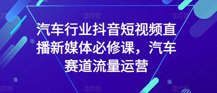 汽车行业抖音短视频直播新媒体必修课，汽车赛道流量运营-小柒笔记