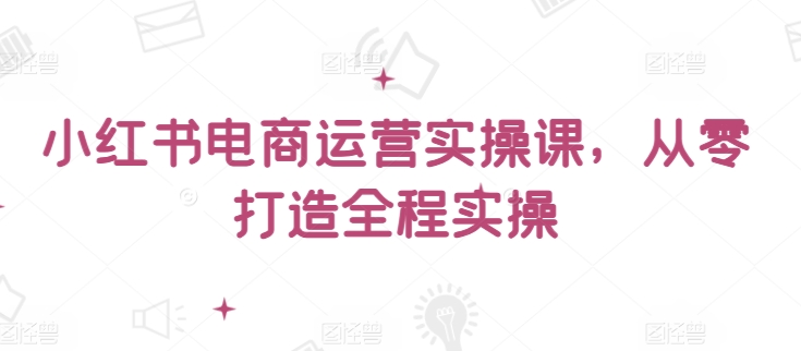 小红书电商运营实操课，​从零打造全程实操-小柒笔记