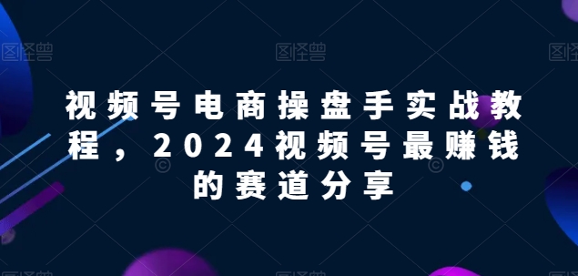 视频号电商实战教程，2024视频号最赚钱的赛道分享-小柒笔记