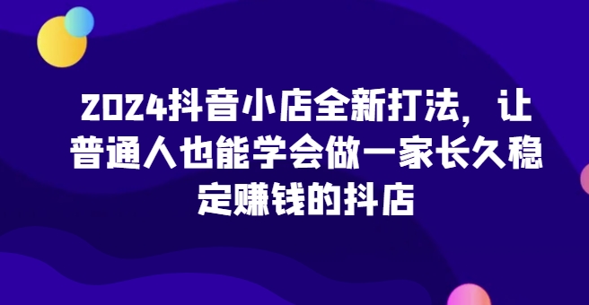 2024抖音小店全新打法，让普通人也能学会做一家长久稳定赚钱的抖店-小柒笔记