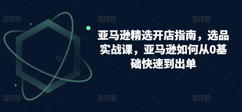 亚马逊精选开店指南，选品实战课，亚马逊如何从0基础快速到出单-小柒笔记