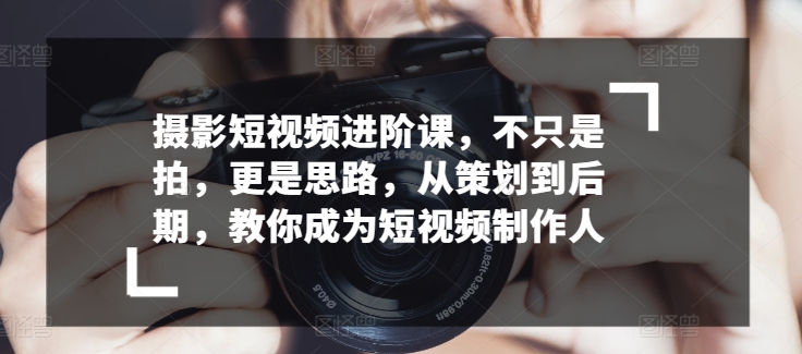 摄影短视频进阶课，不只是拍，更是思路，从策划到后期，教你成为短视频制作人-小柒笔记