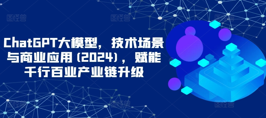 ChatGPT大模型，技术场景与商业应用(2024)，赋能千行百业产业链升级-小柒笔记