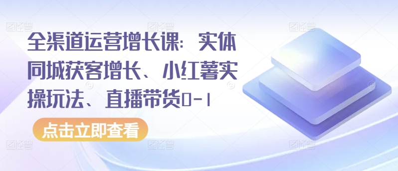 全渠道运营增长课：实体同城获客增长、小红薯实操玩法、直播带货0-1-小柒笔记