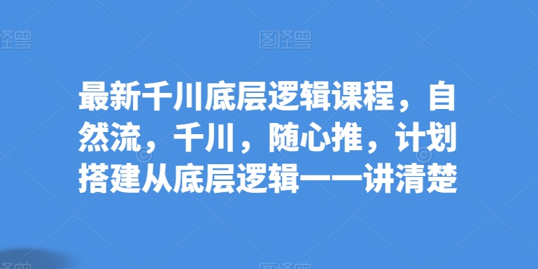 最新千川底层逻辑课程，自然流，千川，随心推，计划搭建从底层逻辑一一讲清楚-小柒笔记