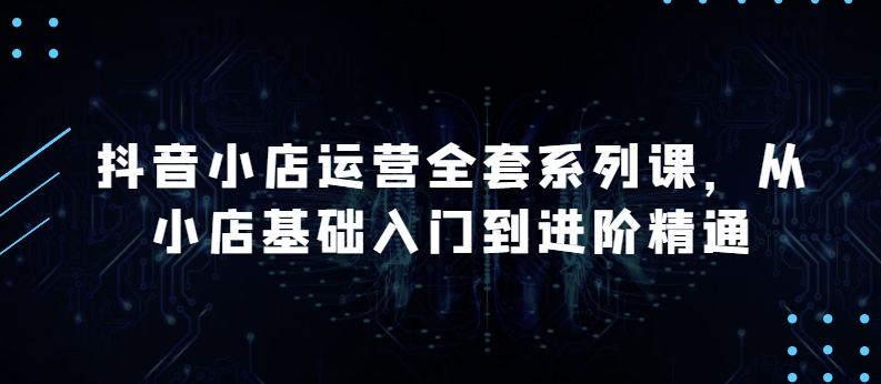 抖音小店运营全套系列课，全新升级，从小店基础入门到进阶精通，系统掌握月销百万小店的核心秘密-小柒笔记