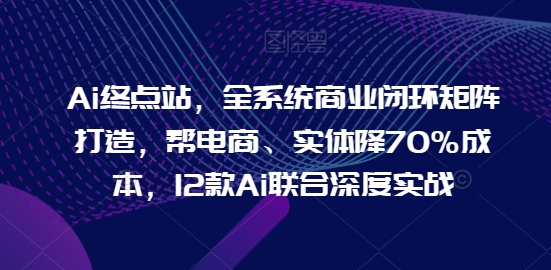 Ai终点站，全系统商业闭环矩阵打造，帮电商、实体降70%成本，12款Ai联合深度实战-小柒笔记