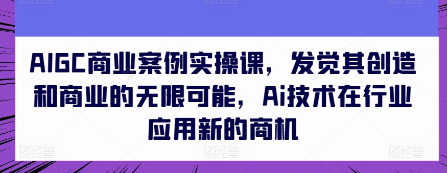 AIGC商业案例实操课，发觉其创造和商业的无限可能，Ai技术在行业应用新的商机-小柒笔记