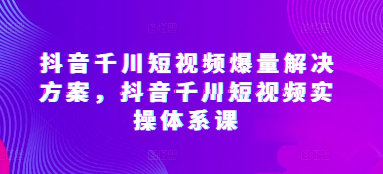 抖音千川短视频爆量解决方案，抖音千川短视频实操体系课-小柒笔记