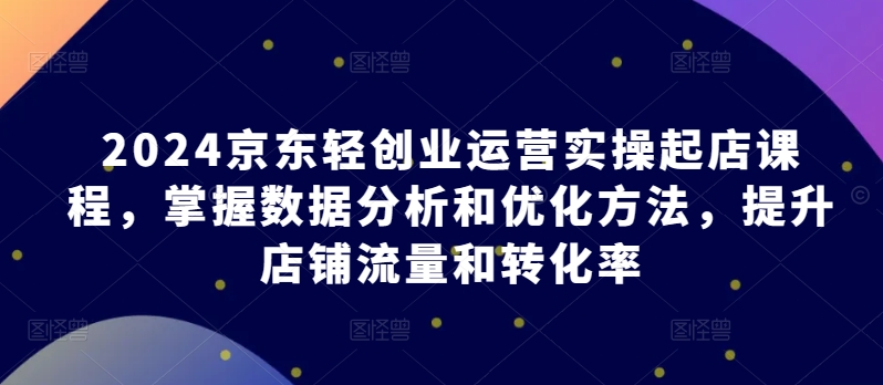 2024京东轻创业运营实操起店课程，掌握数据分析和优化方法，提升店铺流量和转化率-小柒笔记