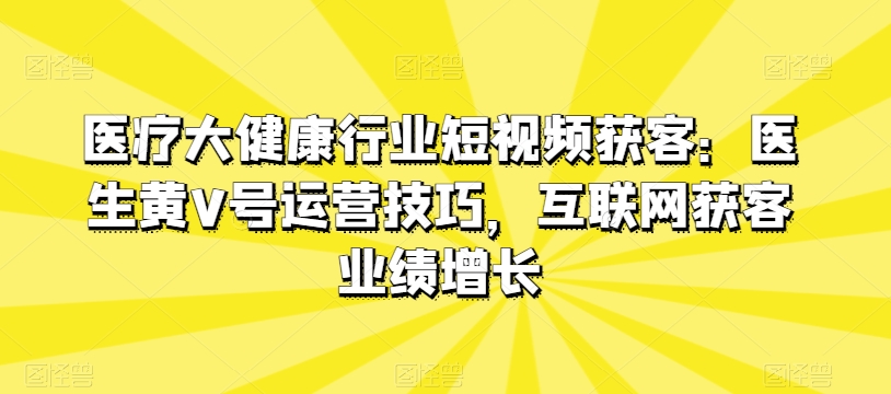 医疗大健康行业短视频获客：医生黄V号运营技巧，互联网获客业绩增长-小柒笔记