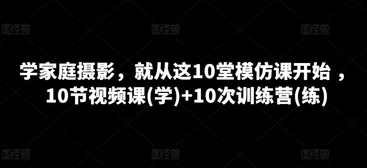 学家庭摄影，就从这10堂模仿课开始 ，10节视频课(学)+10次训练营(练)-小柒笔记