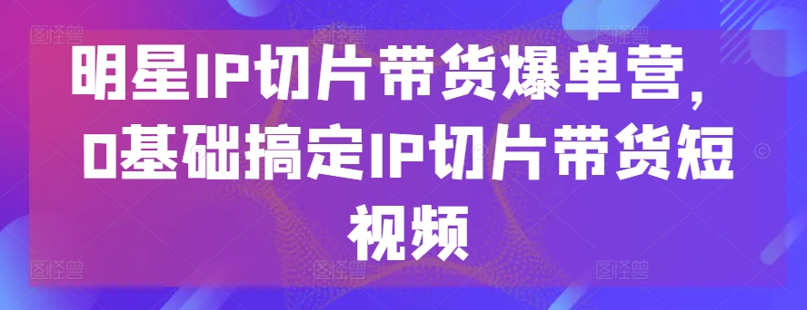 明星IP切片带货爆单营，0基础搞定IP切片带货短视频-小柒笔记