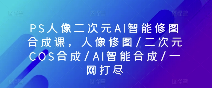 PS人像二次元AI智能修图合成课，人像修图/二次元COS合成/AI智能合成/一网打尽-小柒笔记