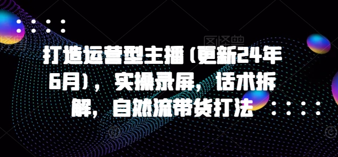 打造运营型主播(更新24年6月)，实操录屏，话术拆解，自然流带货打法-小柒笔记