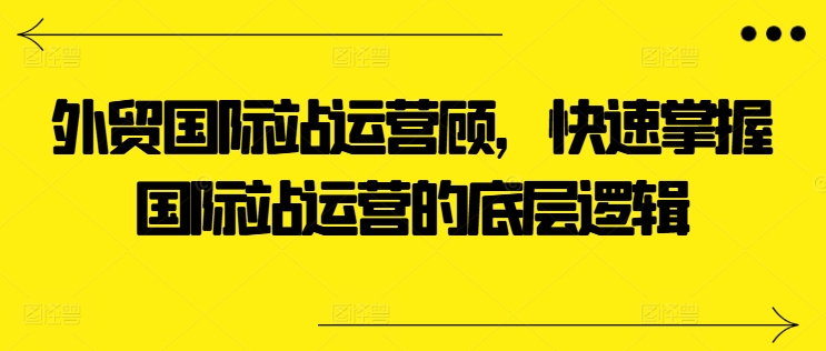 外贸国际站运营顾问，快速掌握国际站运营的底层逻辑-小柒笔记