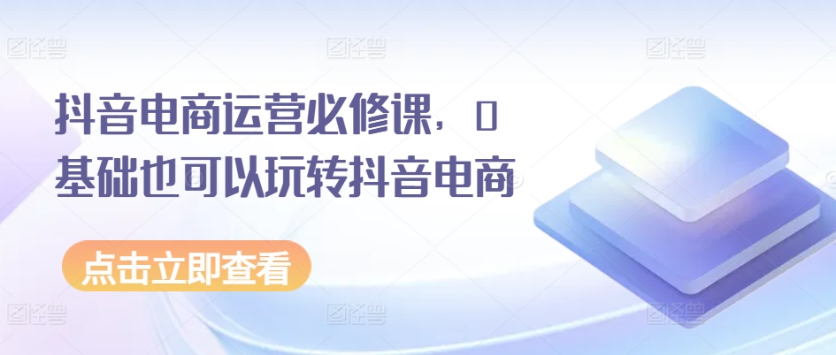 抖音电商运营必修课，0基础也可以玩转抖音电商-小柒笔记