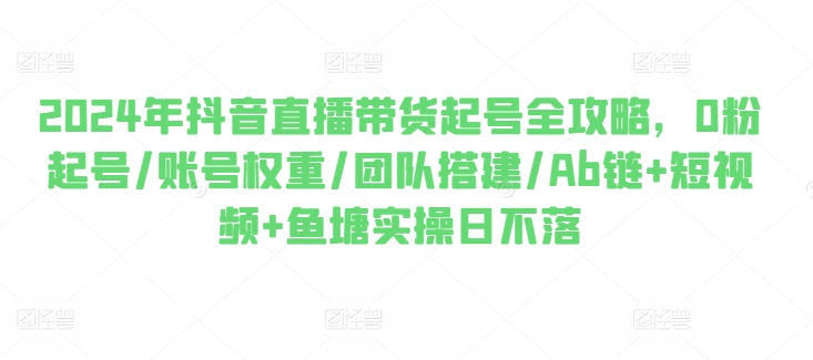 2024年抖音直播带货起号全攻略，0粉起号/账号权重/团队搭建/Ab链+短视频+鱼塘实操日不落-小柒笔记