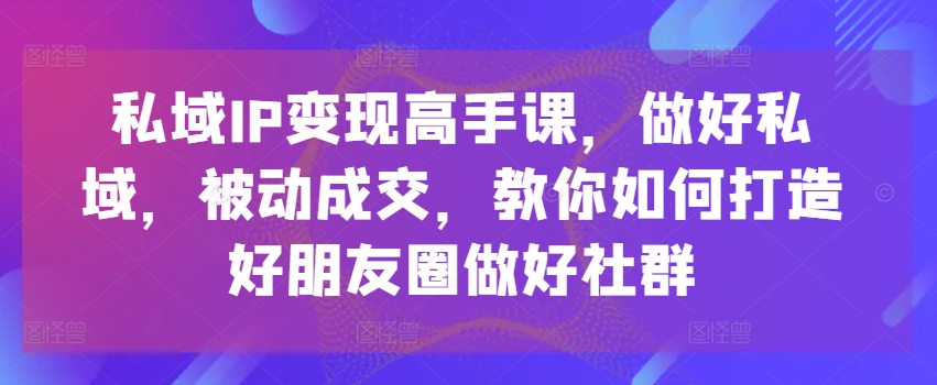 私域IP变现高手课，做好私域，被动成交，教你如何打造好朋友圈做好社群-小柒笔记