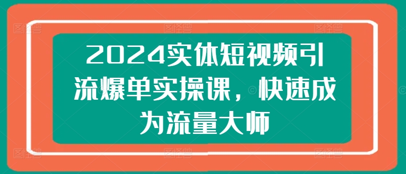 2024实体短视频引流爆单实操课，快速成为流量大师-小柒笔记