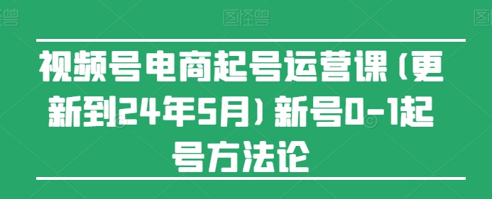 视频号电商起号运营课(更新到24年5月)新号0-1起号方法论-小柒笔记