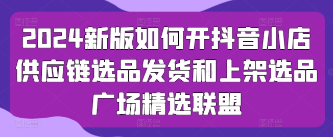 2024新版如何开抖音小店供应链选品发货和上架选品广场精选联盟-小柒笔记