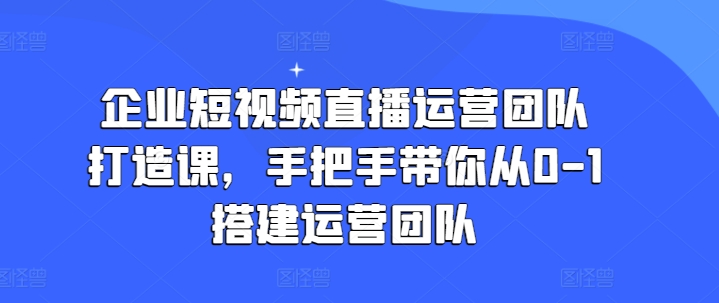 企业短视频直播运营团队打造课，手把手带你从0-1搭建运营团队-小柒笔记