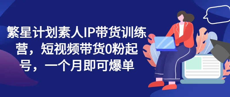 繁星计划素人IP带货训练营，短视频带货0粉起号，一个月即可爆单-小柒笔记