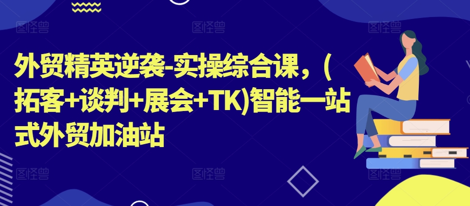 外贸精英逆袭-实操综合课，(拓客+谈判+展会+TK)智能一站式外贸加油站-小柒笔记