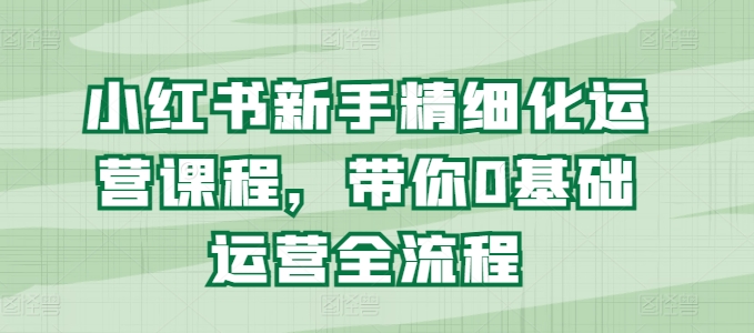 小红书新手精细化运营课程，带你0基础运营全流程-小柒笔记