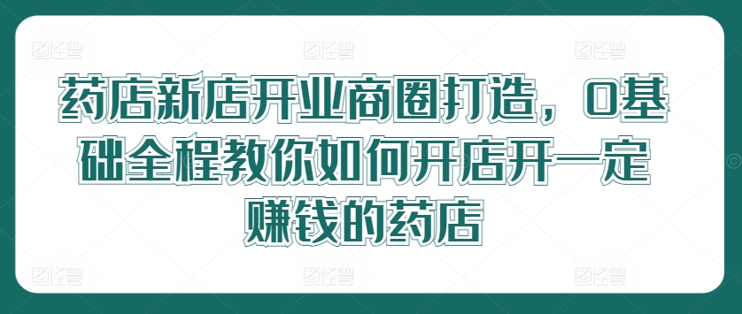 药店新店开业商圈打造，0基础全程教你如何开店开一定赚钱的药店-小柒笔记