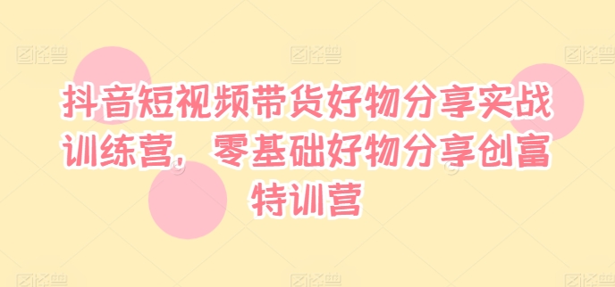 抖音短视频带货好物分享实战训练营，零基础好物分享创富特训营-小柒笔记