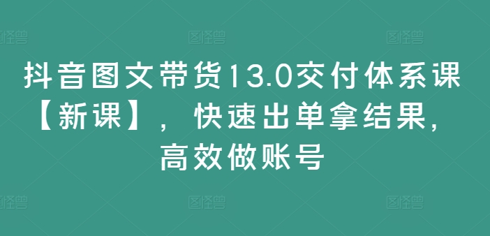 抖音图文带货13.0交付体系课【新课】，快速出单拿结果，高效做账号-小柒笔记