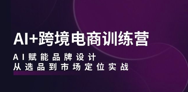 AI+跨境电商训练营：AI赋能品牌设计，从选品到市场定位实战-小柒笔记