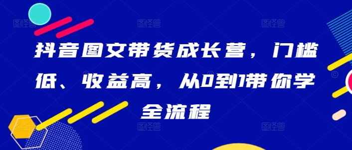 抖音图文带货成长营，门槛低、收益高，从0到1带你学全流程-小柒笔记