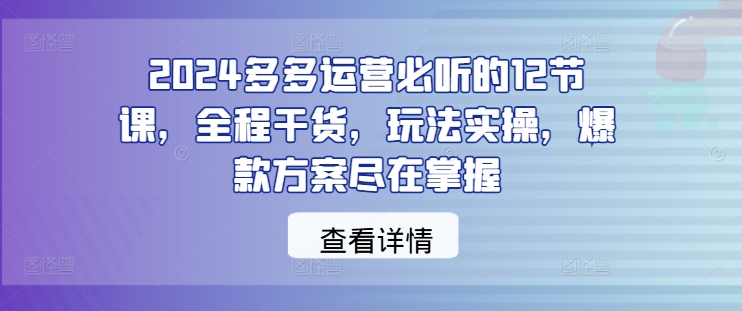 2024多多运营必听的12节课，全程干货，玩法实操，爆款方案尽在掌握-小柒笔记