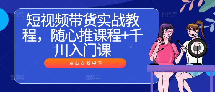 短视频带货实战教程，随心推课程+千川入门课-小柒笔记