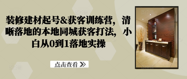 装修建材起号&获客训练营，​清晰落地的本地同城获客打法，小白从0到1落地实操-小柒笔记