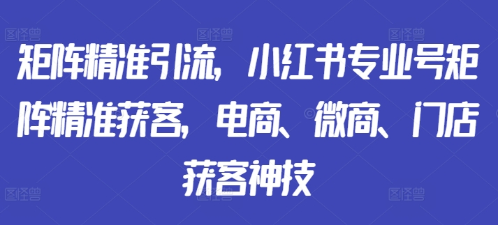 矩阵精准引流，小红书专业号矩阵精准获客，电商、微商、门店获客神技-小柒笔记