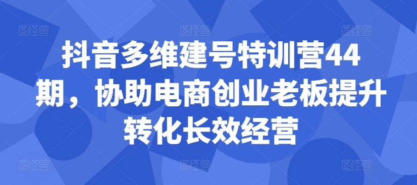 抖音多维建号特训营44期，协助电商创业老板提升转化长效经营-小柒笔记